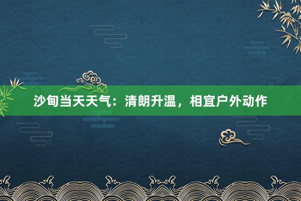 沙甸当天天气：清朗升温，相宜户外动作